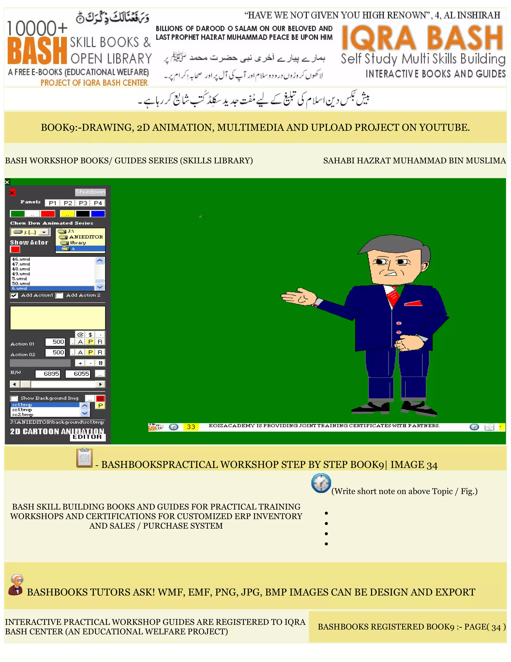 BOOK9:-DRAWING, 2D ANIMATION, MULTIMEDIA AND UPLOAD PROJECT ON YOUTUBE.
BASH WORKSHOP BOOKS/ GUIDES SERIES (SKILLS LIBRARY) SAHABI HAZRAT MUHAMMAD BIN MUSLIMA
- BASHBOOKSPRACTICAL WORKSHOP STEP BY STEP BOOK9| IMAGE 34
BASH SKILL BUILDING BOOKS AND GUIDES FOR PRACTICAL TRAINING
WORKSHOPS AND CERTIFICATIONS FOR CUSTOMIZED ERP INVENTORY
AND SALES / PURCHASE SYSTEM
(Write short note on above Topic / Fig.)
•
•
•
•
BASHBOOKS TUTORS ASK! WMF, EMF, PNG, JPG, BMP IMAGES CAN BE DESIGN AND EXPORT
INTERACTIVE PRACTICAL WORKSHOP GUIDES ARE REGISTERED TO IQRA
BASH CENTER (AN EDUCATIONAL WELFARE PROJECT)
BASHBOOKS REGISTERED BOOK9 :- PAGE( 34 )
 