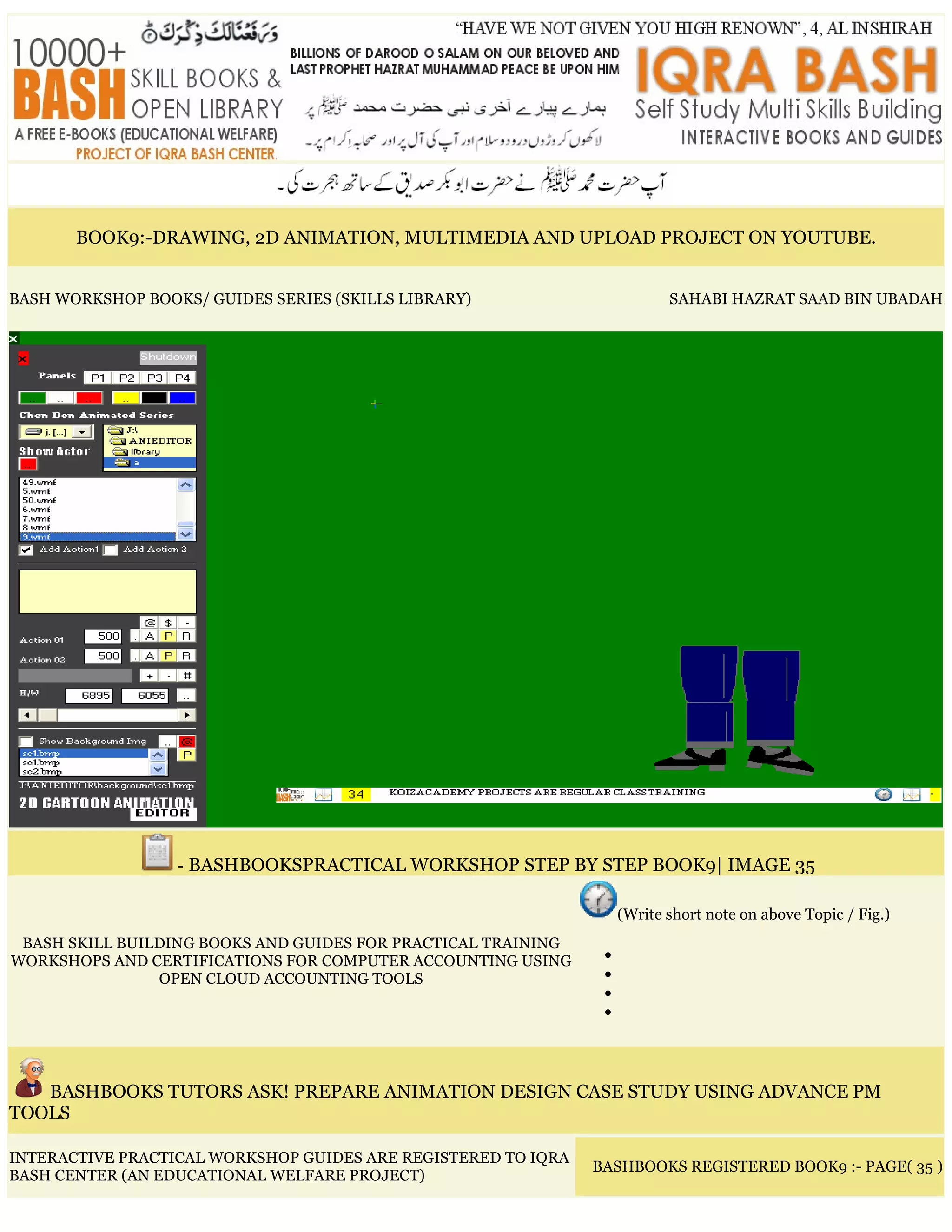 BOOK9:-DRAWING, 2D ANIMATION, MULTIMEDIA AND UPLOAD PROJECT ON YOUTUBE.
BASH WORKSHOP BOOKS/ GUIDES SERIES (SKILLS LIBRARY) SAHABI HAZRAT SAAD BIN UBADAH
- BASHBOOKSPRACTICAL WORKSHOP STEP BY STEP BOOK9| IMAGE 35
BASH SKILL BUILDING BOOKS AND GUIDES FOR PRACTICAL TRAINING
WORKSHOPS AND CERTIFICATIONS FOR COMPUTER ACCOUNTING USING
OPEN CLOUD ACCOUNTING TOOLS
(Write short note on above Topic / Fig.)
•
•
•
•
BASHBOOKS TUTORS ASK! PREPARE ANIMATION DESIGN CASE STUDY USING ADVANCE PM
TOOLS
INTERACTIVE PRACTICAL WORKSHOP GUIDES ARE REGISTERED TO IQRA
BASH CENTER (AN EDUCATIONAL WELFARE PROJECT)
BASHBOOKS REGISTERED BOOK9 :- PAGE( 35 )
 
