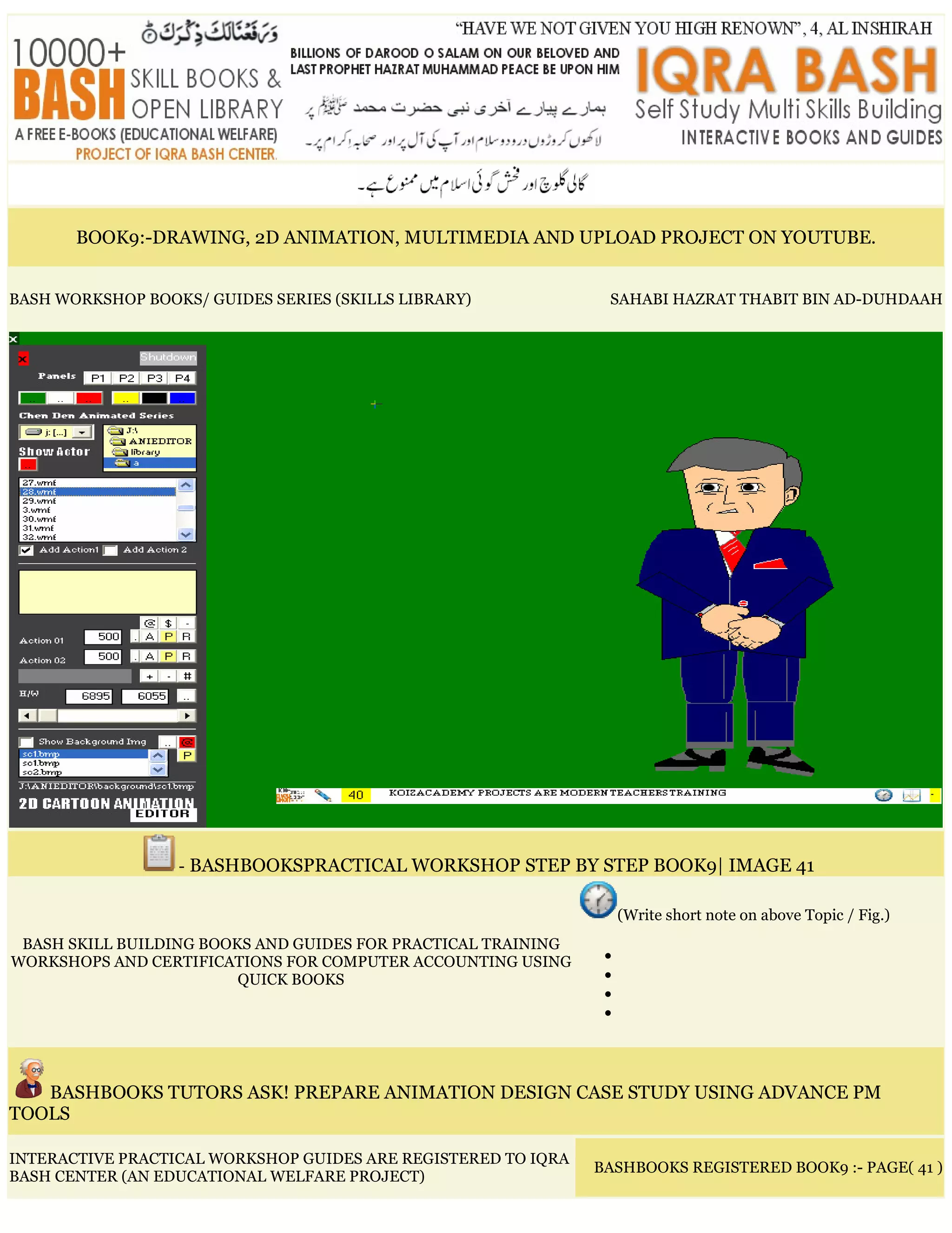 BOOK9:-DRAWING, 2D ANIMATION, MULTIMEDIA AND UPLOAD PROJECT ON YOUTUBE.
BASH WORKSHOP BOOKS/ GUIDES SERIES (SKILLS LIBRARY) SAHABI HAZRAT THABIT BIN AD-DUHDAAH
- BASHBOOKSPRACTICAL WORKSHOP STEP BY STEP BOOK9| IMAGE 41
BASH SKILL BUILDING BOOKS AND GUIDES FOR PRACTICAL TRAINING
WORKSHOPS AND CERTIFICATIONS FOR COMPUTER ACCOUNTING USING
QUICK BOOKS
(Write short note on above Topic / Fig.)
•
•
•
•
BASHBOOKS TUTORS ASK! PREPARE ANIMATION DESIGN CASE STUDY USING ADVANCE PM
TOOLS
INTERACTIVE PRACTICAL WORKSHOP GUIDES ARE REGISTERED TO IQRA
BASH CENTER (AN EDUCATIONAL WELFARE PROJECT)
BASHBOOKS REGISTERED BOOK9 :- PAGE( 41 )
 