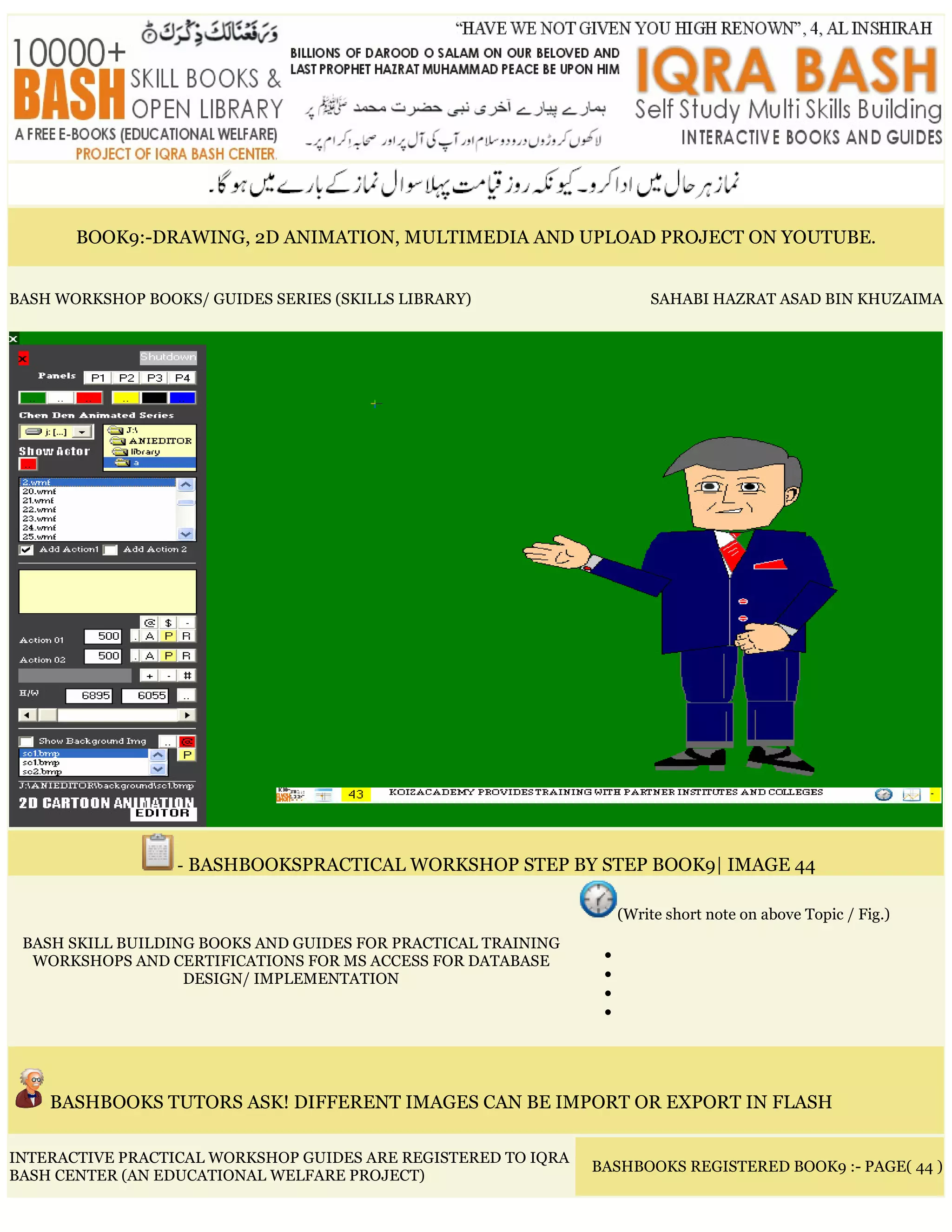 BOOK9:-DRAWING, 2D ANIMATION, MULTIMEDIA AND UPLOAD PROJECT ON YOUTUBE.
BASH WORKSHOP BOOKS/ GUIDES SERIES (SKILLS LIBRARY) SAHABI HAZRAT ASAD BIN KHUZAIMA
- BASHBOOKSPRACTICAL WORKSHOP STEP BY STEP BOOK9| IMAGE 44
BASH SKILL BUILDING BOOKS AND GUIDES FOR PRACTICAL TRAINING
WORKSHOPS AND CERTIFICATIONS FOR MS ACCESS FOR DATABASE
DESIGN/ IMPLEMENTATION
(Write short note on above Topic / Fig.)
•
•
•
•
BASHBOOKS TUTORS ASK! DIFFERENT IMAGES CAN BE IMPORT OR EXPORT IN FLASH
INTERACTIVE PRACTICAL WORKSHOP GUIDES ARE REGISTERED TO IQRA
BASH CENTER (AN EDUCATIONAL WELFARE PROJECT)
BASHBOOKS REGISTERED BOOK9 :- PAGE( 44 )
 