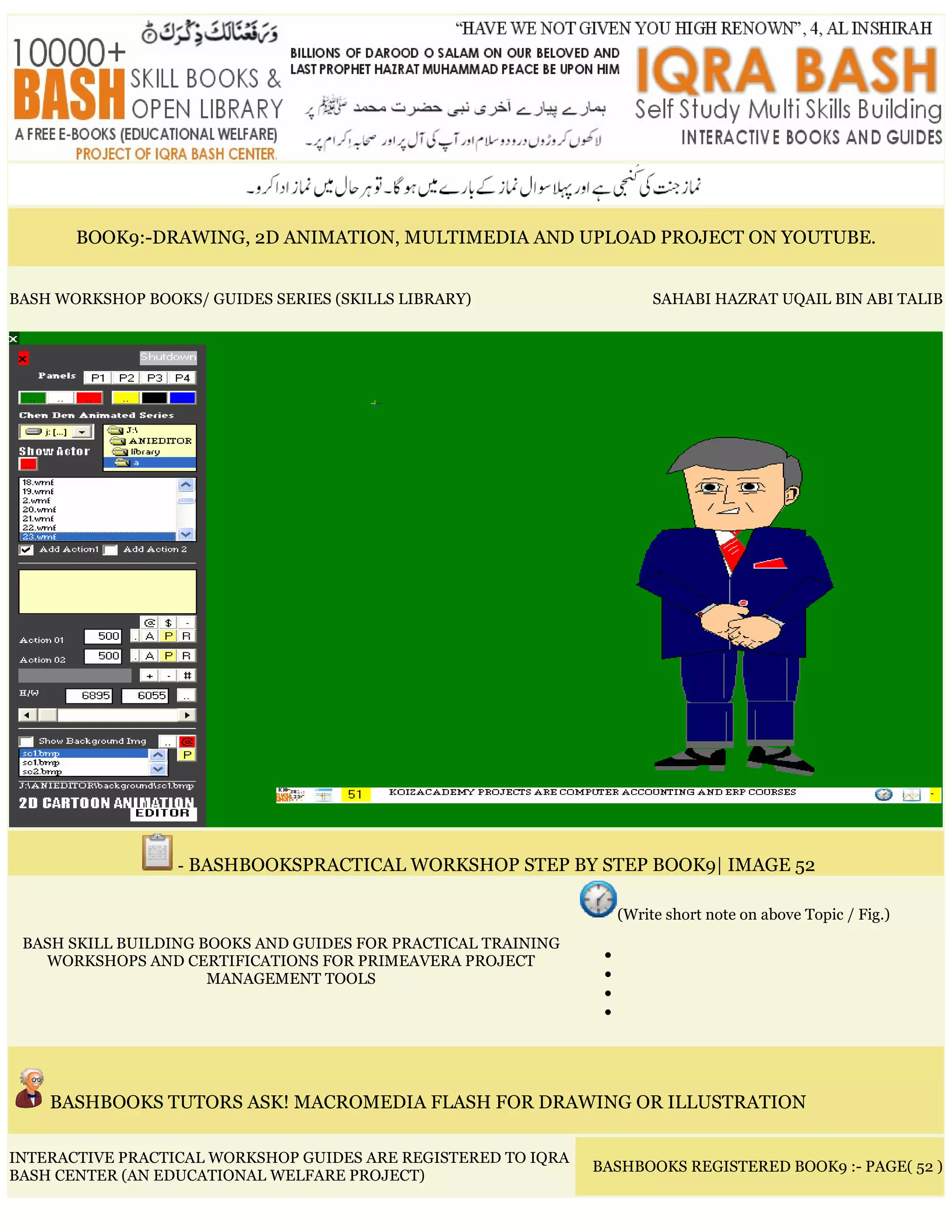 BOOK9:-DRAWING, 2D ANIMATION, MULTIMEDIA AND UPLOAD PROJECT ON YOUTUBE.
BASH WORKSHOP BOOKS/ GUIDES SERIES (SKILLS LIBRARY) SAHABI HAZRAT UQAIL BIN ABI TALIB
- BASHBOOKSPRACTICAL WORKSHOP STEP BY STEP BOOK9| IMAGE 52
BASH SKILL BUILDING BOOKS AND GUIDES FOR PRACTICAL TRAINING
WORKSHOPS AND CERTIFICATIONS FOR PRIMEAVERA PROJECT
MANAGEMENT TOOLS
(Write short note on above Topic / Fig.)
•
•
•
•
BASHBOOKS TUTORS ASK! MACROMEDIA FLASH FOR DRAWING OR ILLUSTRATION
INTERACTIVE PRACTICAL WORKSHOP GUIDES ARE REGISTERED TO IQRA
BASH CENTER (AN EDUCATIONAL WELFARE PROJECT)
BASHBOOKS REGISTERED BOOK9 :- PAGE( 52 )
 