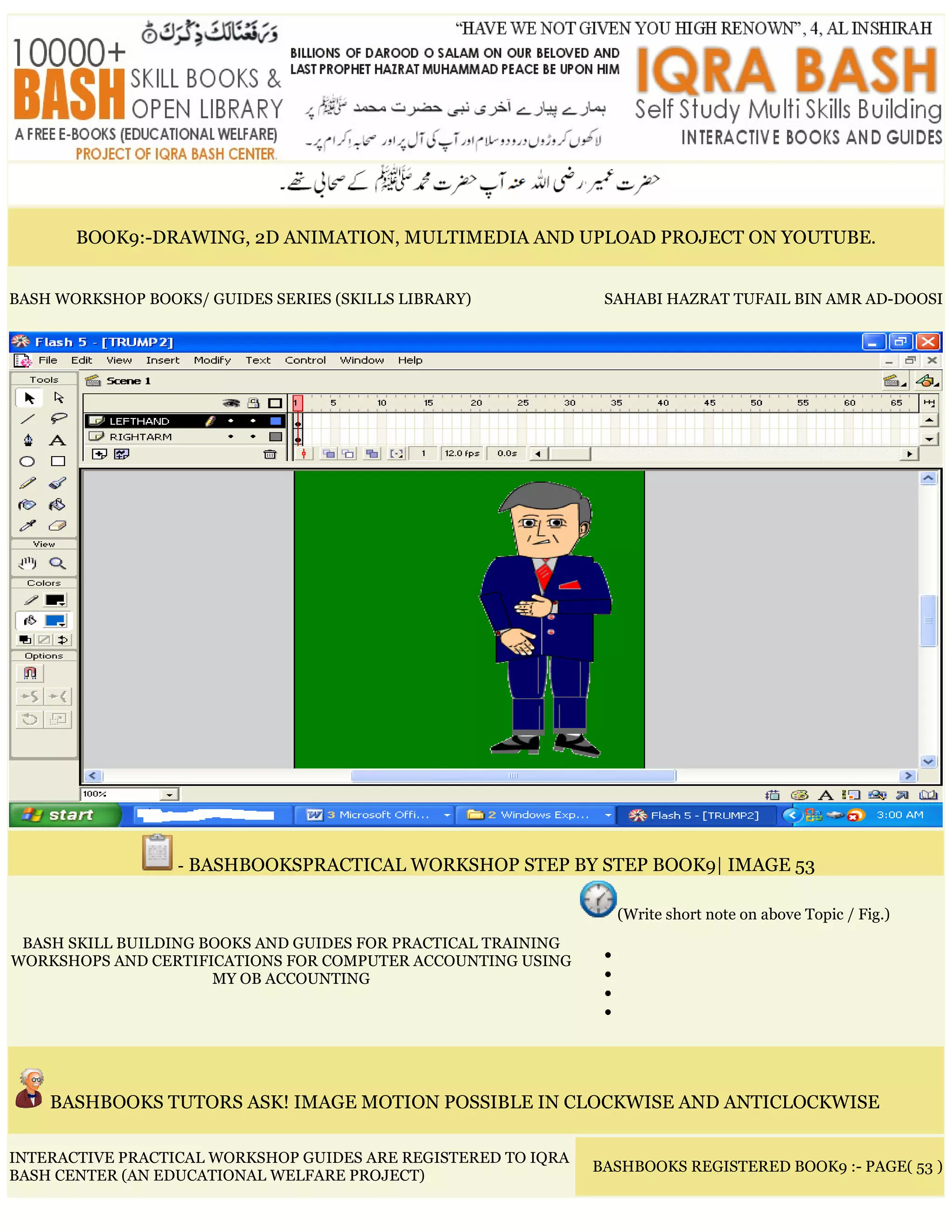 BOOK9:-DRAWING, 2D ANIMATION, MULTIMEDIA AND UPLOAD PROJECT ON YOUTUBE.
BASH WORKSHOP BOOKS/ GUIDES SERIES (SKILLS LIBRARY) SAHABI HAZRAT TUFAIL BIN AMR AD-DOOSI
- BASHBOOKSPRACTICAL WORKSHOP STEP BY STEP BOOK9| IMAGE 53
BASH SKILL BUILDING BOOKS AND GUIDES FOR PRACTICAL TRAINING
WORKSHOPS AND CERTIFICATIONS FOR COMPUTER ACCOUNTING USING
MY OB ACCOUNTING
(Write short note on above Topic / Fig.)
•
•
•
•
BASHBOOKS TUTORS ASK! IMAGE MOTION POSSIBLE IN CLOCKWISE AND ANTICLOCKWISE
INTERACTIVE PRACTICAL WORKSHOP GUIDES ARE REGISTERED TO IQRA
BASH CENTER (AN EDUCATIONAL WELFARE PROJECT)
BASHBOOKS REGISTERED BOOK9 :- PAGE( 53 )
 