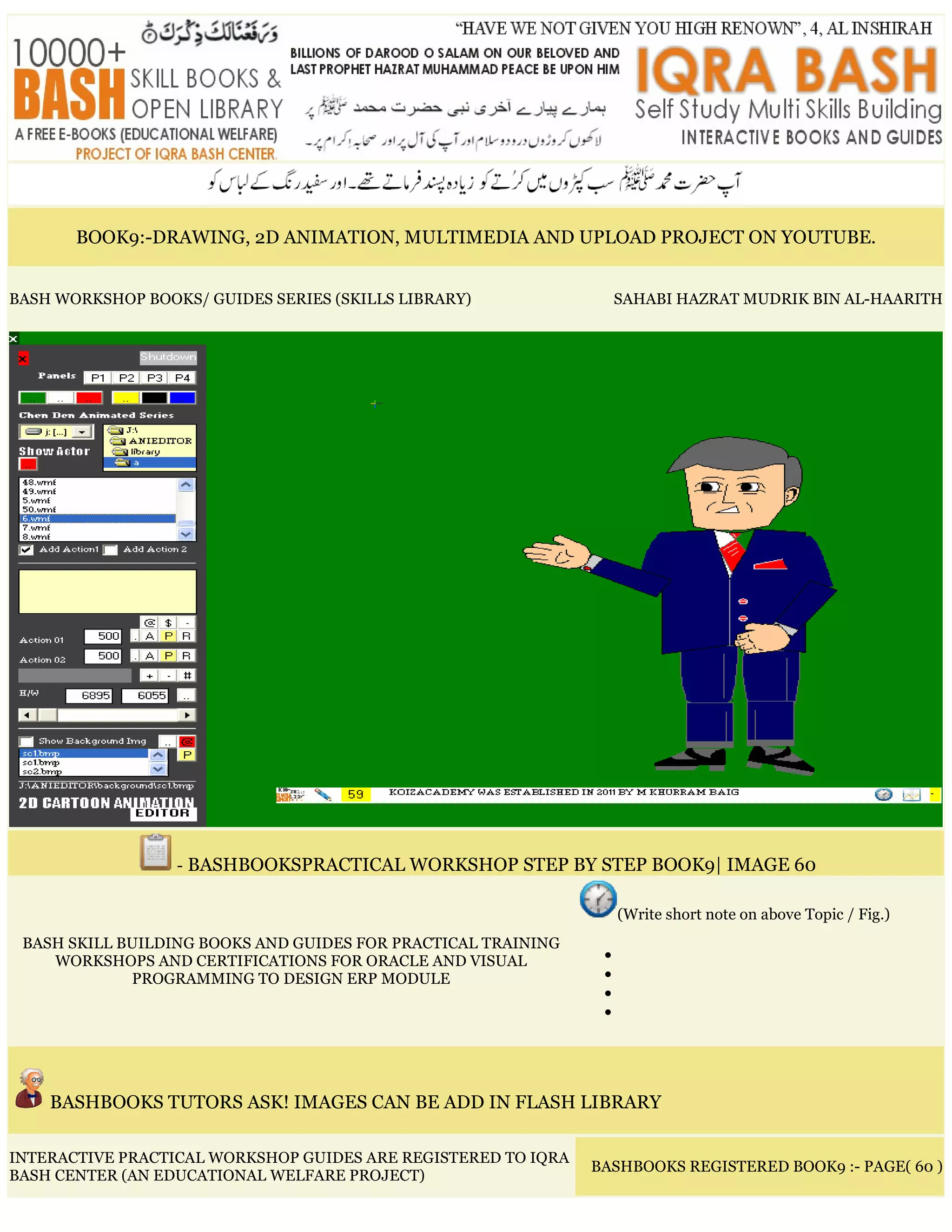 BOOK9:-DRAWING, 2D ANIMATION, MULTIMEDIA AND UPLOAD PROJECT ON YOUTUBE.
BASH WORKSHOP BOOKS/ GUIDES SERIES (SKILLS LIBRARY) SAHABI HAZRAT MUDRIK BIN AL-HAARITH
- BASHBOOKSPRACTICAL WORKSHOP STEP BY STEP BOOK9| IMAGE 60
BASH SKILL BUILDING BOOKS AND GUIDES FOR PRACTICAL TRAINING
WORKSHOPS AND CERTIFICATIONS FOR ORACLE AND VISUAL
PROGRAMMING TO DESIGN ERP MODULE
(Write short note on above Topic / Fig.)
•
•
•
•
BASHBOOKS TUTORS ASK! IMAGES CAN BE ADD IN FLASH LIBRARY
INTERACTIVE PRACTICAL WORKSHOP GUIDES ARE REGISTERED TO IQRA
BASH CENTER (AN EDUCATIONAL WELFARE PROJECT)
BASHBOOKS REGISTERED BOOK9 :- PAGE( 60 )
 