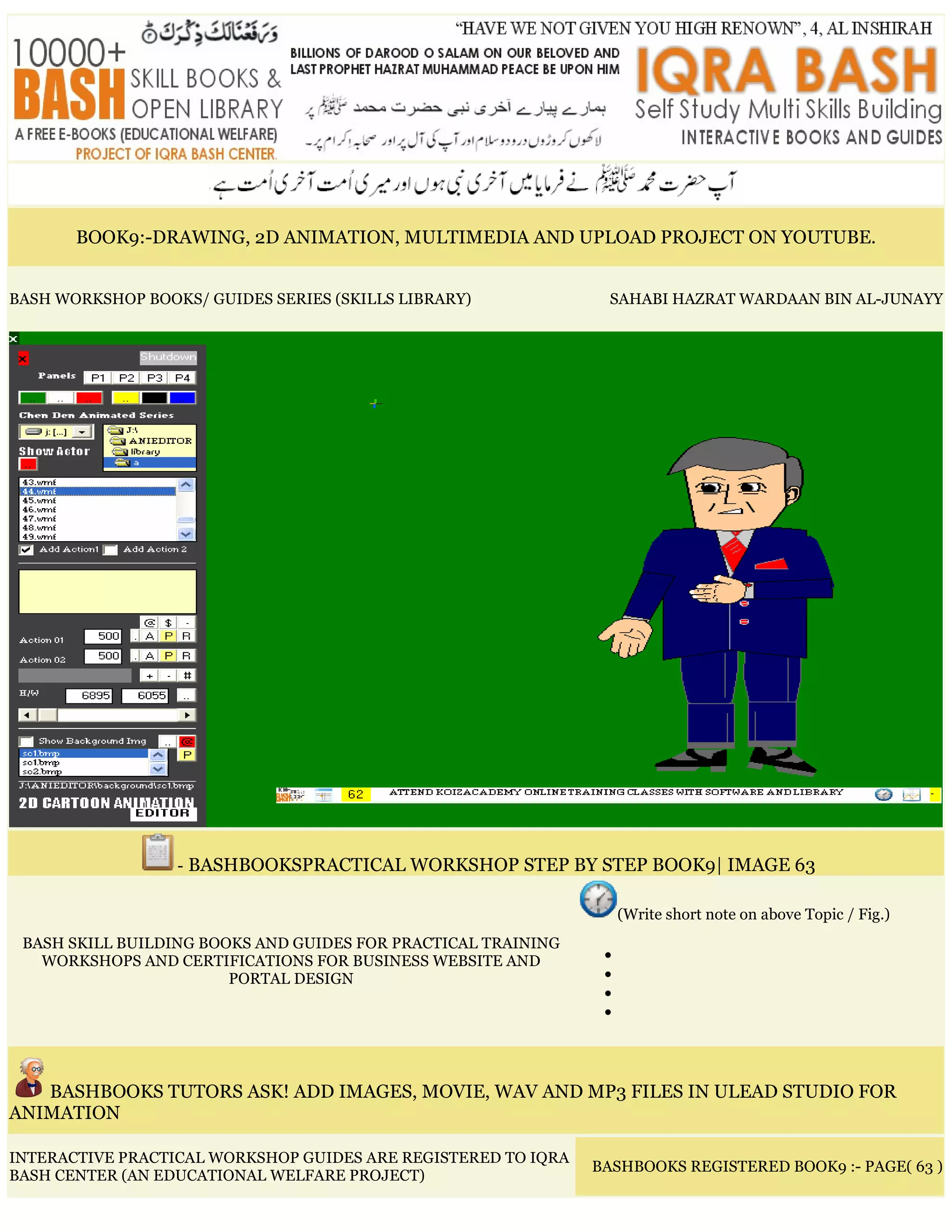 BOOK9:-DRAWING, 2D ANIMATION, MULTIMEDIA AND UPLOAD PROJECT ON YOUTUBE.
BASH WORKSHOP BOOKS/ GUIDES SERIES (SKILLS LIBRARY) SAHABI HAZRAT WARDAAN BIN AL-JUNAYY
- BASHBOOKSPRACTICAL WORKSHOP STEP BY STEP BOOK9| IMAGE 63
BASH SKILL BUILDING BOOKS AND GUIDES FOR PRACTICAL TRAINING
WORKSHOPS AND CERTIFICATIONS FOR BUSINESS WEBSITE AND
PORTAL DESIGN
(Write short note on above Topic / Fig.)
•
•
•
•
BASHBOOKS TUTORS ASK! ADD IMAGES, MOVIE, WAV AND MP3 FILES IN ULEAD STUDIO FOR
ANIMATION
INTERACTIVE PRACTICAL WORKSHOP GUIDES ARE REGISTERED TO IQRA
BASH CENTER (AN EDUCATIONAL WELFARE PROJECT)
BASHBOOKS REGISTERED BOOK9 :- PAGE( 63 )
 