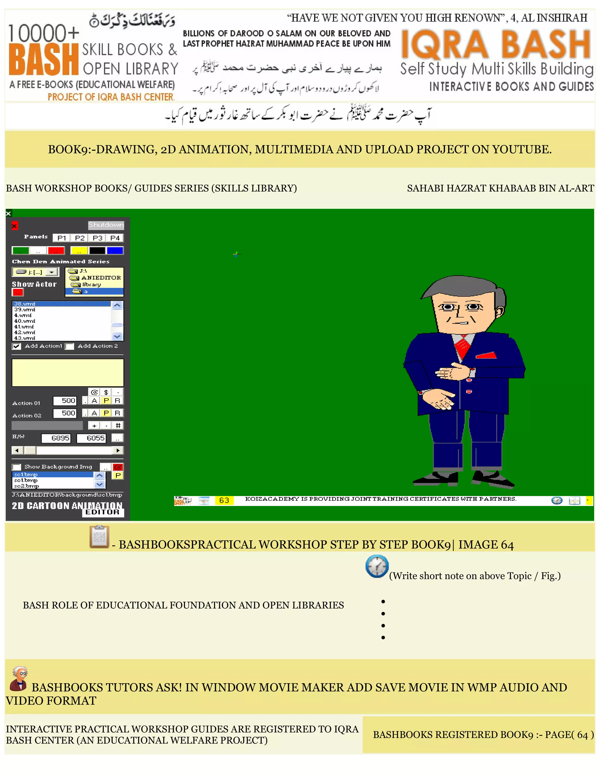 BOOK9:-DRAWING, 2D ANIMATION, MULTIMEDIA AND UPLOAD PROJECT ON YOUTUBE.
BASH WORKSHOP BOOKS/ GUIDES SERIES (SKILLS LIBRARY) SAHABI HAZRAT KHABAAB BIN AL-ART
- BASHBOOKSPRACTICAL WORKSHOP STEP BY STEP BOOK9| IMAGE 64
BASH ROLE OF EDUCATIONAL FOUNDATION AND OPEN LIBRARIES
(Write short note on above Topic / Fig.)
•
•
•
•
BASHBOOKS TUTORS ASK! IN WINDOW MOVIE MAKER ADD SAVE MOVIE IN WMP AUDIO AND
VIDEO FORMAT
INTERACTIVE PRACTICAL WORKSHOP GUIDES ARE REGISTERED TO IQRA
BASH CENTER (AN EDUCATIONAL WELFARE PROJECT)
BASHBOOKS REGISTERED BOOK9 :- PAGE( 64 )
 