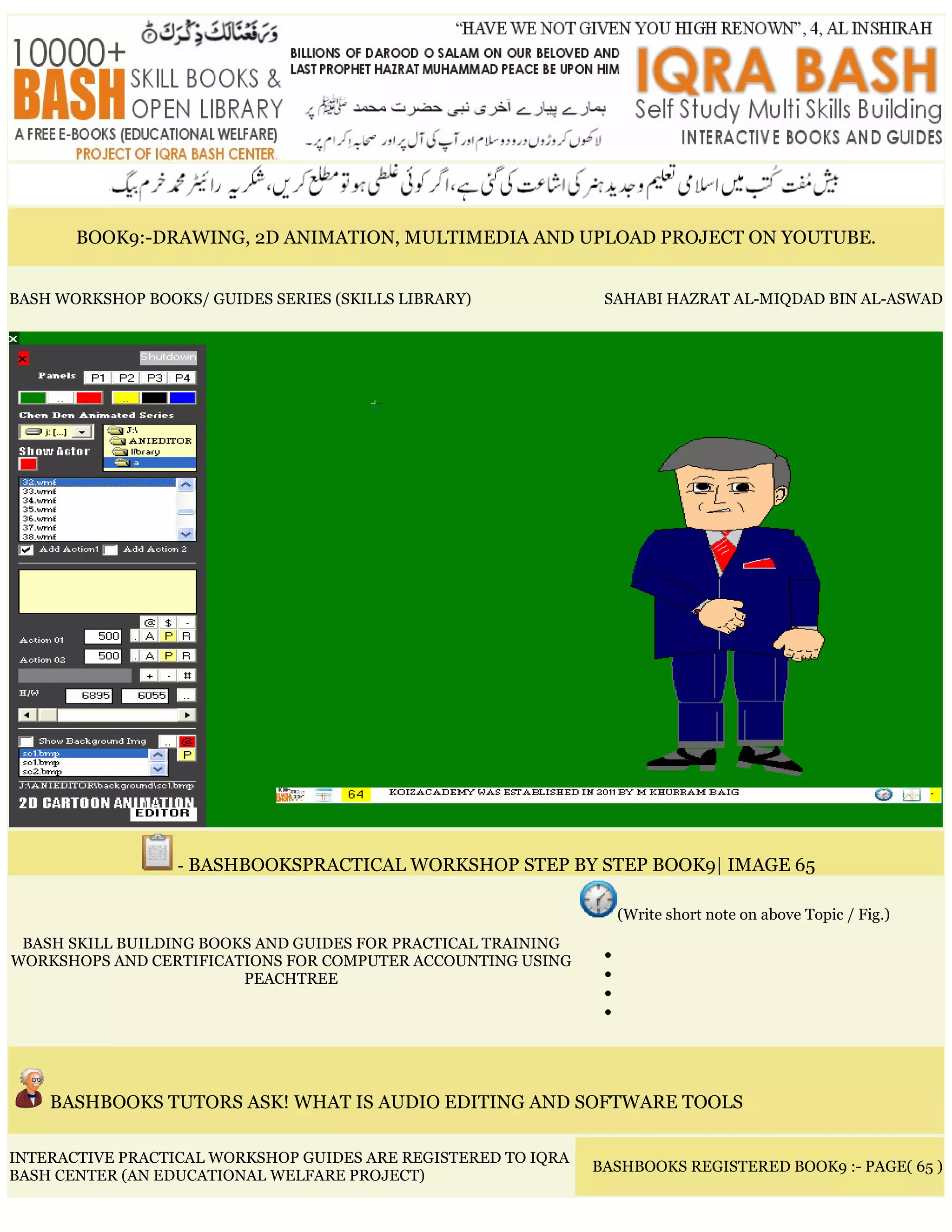 BOOK9:-DRAWING, 2D ANIMATION, MULTIMEDIA AND UPLOAD PROJECT ON YOUTUBE.
BASH WORKSHOP BOOKS/ GUIDES SERIES (SKILLS LIBRARY) SAHABI HAZRAT AL-MIQDAD BIN AL-ASWAD
- BASHBOOKSPRACTICAL WORKSHOP STEP BY STEP BOOK9| IMAGE 65
BASH SKILL BUILDING BOOKS AND GUIDES FOR PRACTICAL TRAINING
WORKSHOPS AND CERTIFICATIONS FOR COMPUTER ACCOUNTING USING
PEACHTREE
(Write short note on above Topic / Fig.)
•
•
•
•
BASHBOOKS TUTORS ASK! WHAT IS AUDIO EDITING AND SOFTWARE TOOLS
INTERACTIVE PRACTICAL WORKSHOP GUIDES ARE REGISTERED TO IQRA
BASH CENTER (AN EDUCATIONAL WELFARE PROJECT)
BASHBOOKS REGISTERED BOOK9 :- PAGE( 65 )
 