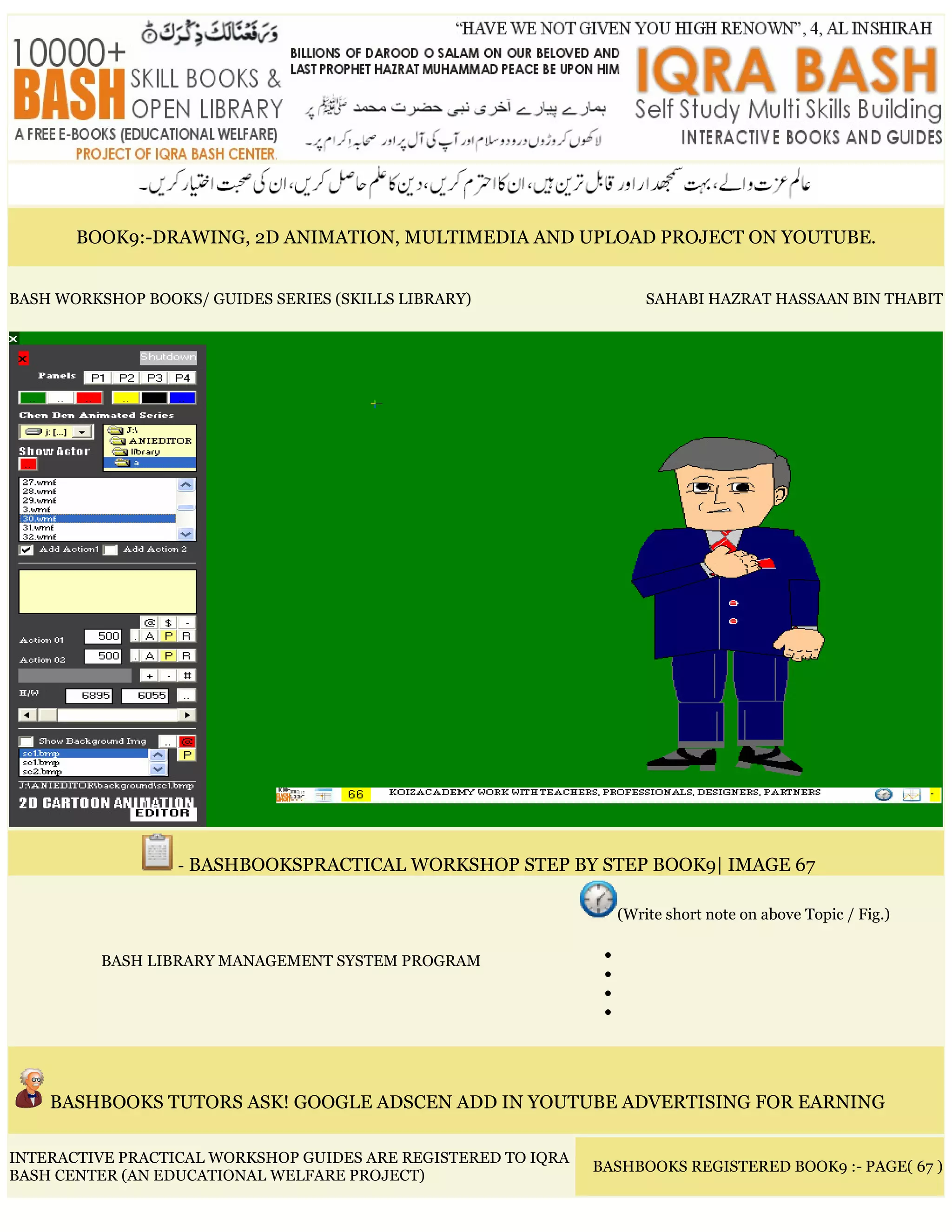 BOOK9:-DRAWING, 2D ANIMATION, MULTIMEDIA AND UPLOAD PROJECT ON YOUTUBE.
BASH WORKSHOP BOOKS/ GUIDES SERIES (SKILLS LIBRARY) SAHABI HAZRAT HASSAAN BIN THABIT
- BASHBOOKSPRACTICAL WORKSHOP STEP BY STEP BOOK9| IMAGE 67
BASH LIBRARY MANAGEMENT SYSTEM PROGRAM
(Write short note on above Topic / Fig.)
•
•
•
•
BASHBOOKS TUTORS ASK! GOOGLE ADSCEN ADD IN YOUTUBE ADVERTISING FOR EARNING
INTERACTIVE PRACTICAL WORKSHOP GUIDES ARE REGISTERED TO IQRA
BASH CENTER (AN EDUCATIONAL WELFARE PROJECT)
BASHBOOKS REGISTERED BOOK9 :- PAGE( 67 )
 