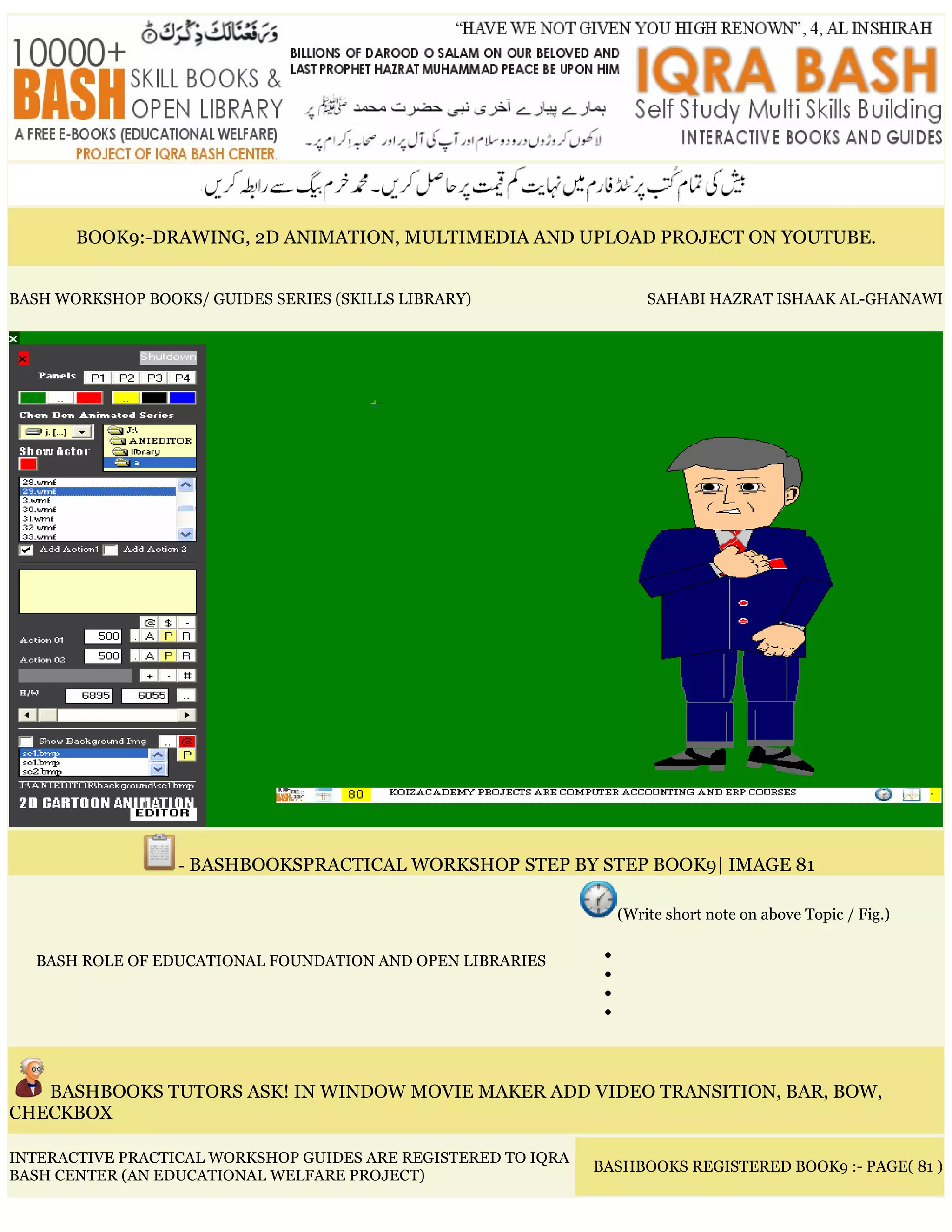 BOOK9:-DRAWING, 2D ANIMATION, MULTIMEDIA AND UPLOAD PROJECT ON YOUTUBE.
BASH WORKSHOP BOOKS/ GUIDES SERIES (SKILLS LIBRARY) SAHABI HAZRAT ISHAAK AL-GHANAWI
- BASHBOOKSPRACTICAL WORKSHOP STEP BY STEP BOOK9| IMAGE 81
BASH ROLE OF EDUCATIONAL FOUNDATION AND OPEN LIBRARIES
(Write short note on above Topic / Fig.)
•
•
•
•
BASHBOOKS TUTORS ASK! IN WINDOW MOVIE MAKER ADD VIDEO TRANSITION, BAR, BOW,
CHECKBOX
INTERACTIVE PRACTICAL WORKSHOP GUIDES ARE REGISTERED TO IQRA
BASH CENTER (AN EDUCATIONAL WELFARE PROJECT)
BASHBOOKS REGISTERED BOOK9 :- PAGE( 81 )
 