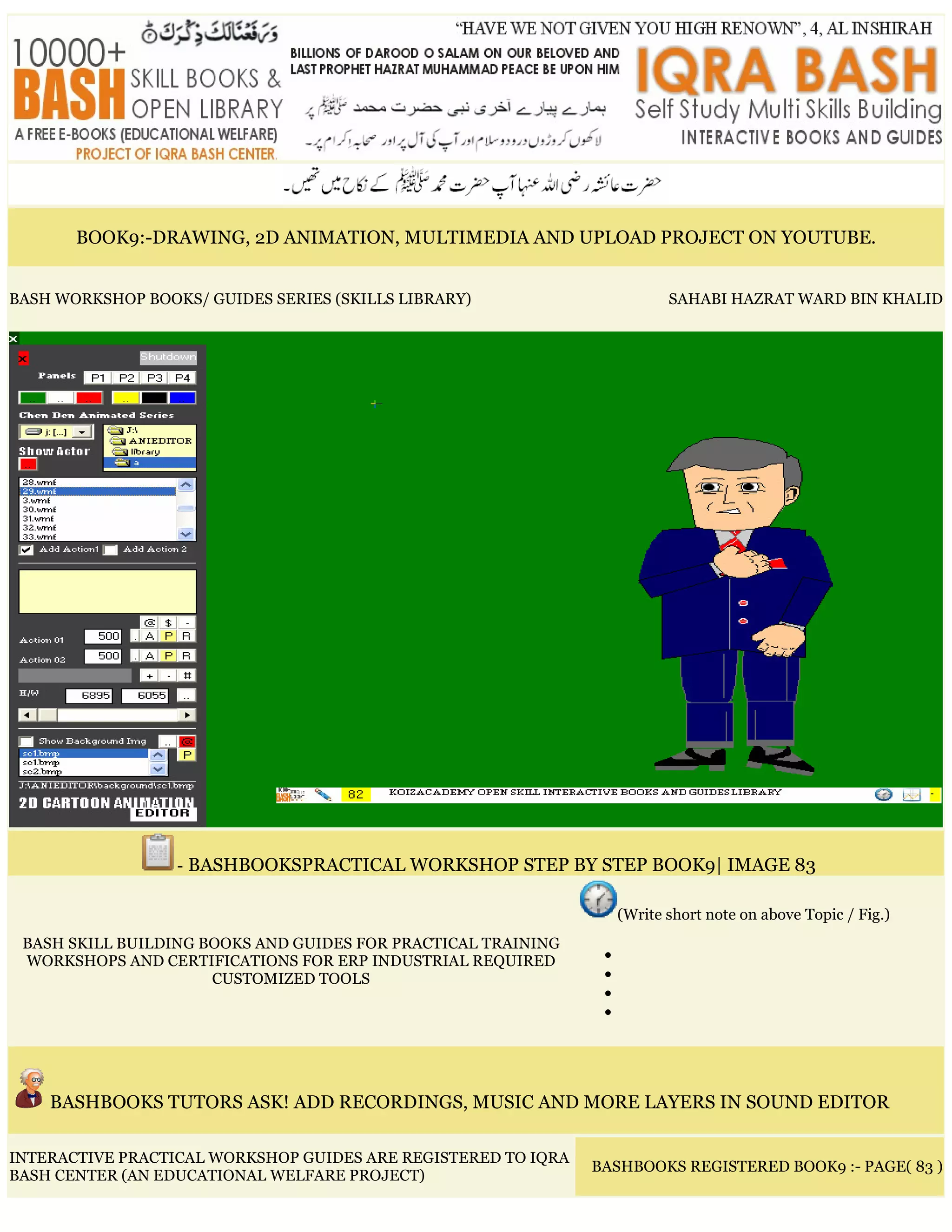 BOOK9:-DRAWING, 2D ANIMATION, MULTIMEDIA AND UPLOAD PROJECT ON YOUTUBE.
BASH WORKSHOP BOOKS/ GUIDES SERIES (SKILLS LIBRARY) SAHABI HAZRAT WARD BIN KHALID
- BASHBOOKSPRACTICAL WORKSHOP STEP BY STEP BOOK9| IMAGE 83
BASH SKILL BUILDING BOOKS AND GUIDES FOR PRACTICAL TRAINING
WORKSHOPS AND CERTIFICATIONS FOR ERP INDUSTRIAL REQUIRED
CUSTOMIZED TOOLS
(Write short note on above Topic / Fig.)
•
•
•
•
BASHBOOKS TUTORS ASK! ADD RECORDINGS, MUSIC AND MORE LAYERS IN SOUND EDITOR
INTERACTIVE PRACTICAL WORKSHOP GUIDES ARE REGISTERED TO IQRA
BASH CENTER (AN EDUCATIONAL WELFARE PROJECT)
BASHBOOKS REGISTERED BOOK9 :- PAGE( 83 )
 