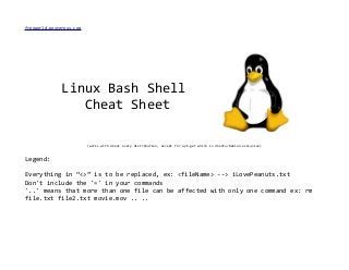 freeworld.posterous.com
Linux Bash Shell
Cheat Sheet
(works with about every distribution, except for apt-get which is Ubuntu/Debian exclusive)
Legend:
Everything in “<>” is to be replaced, ex: <fileName> --> iLovePeanuts.txt
Don't include the '=' in your commands
'..' means that more than one file can be affected with only one command ex: rm
file.txt file2.txt movie.mov .. ..
 