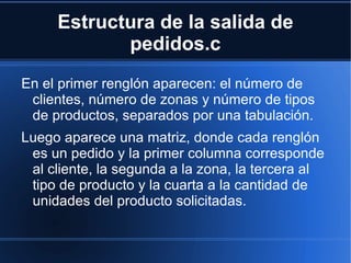 Estructura de la salida de pedidos.c En el primer renglón aparecen: el número de clientes, número de zonas y número de tipos de productos, separados por una tabulación. Luego aparece una matriz, donde cada renglón es un pedido y la primer columna corresponde al cliente, la segunda a la zona, la tercera al tipo de producto y la cuarta a la cantidad de unidades del producto solicitadas.  