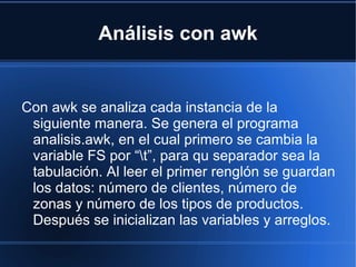 Análisis con awk Con awk se analiza cada instancia de la siguiente manera. Se genera el programa analisis.awk, en el cual primero se cambia la variable FS por “\t”, para qu separador sea la tabulación. Al leer el primer renglón se guardan los datos: número de clientes, número de zonas y número de los tipos de productos. Después se inicializan las variables y arreglos.  