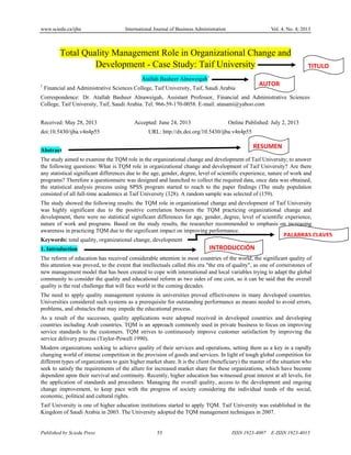 www.sciedu.ca/ijba International Journal of Business Administration Vol. 4, No. 4; 2013
Published by Sciedu Press 55
55
ISSN 1923-4007 E-ISSN 1923-4015
Total Quality Management Role in Organizational Change and
Development - Case Study: Taif University
Atallah Basheer Alnaweigah1
1
Financial and Administrative Sciences College, Taif University, Taif, Saudi Arabia
Correspondence: Dr. Atallah Basheer Alnaweigah, Assistant Professor, Financial and Administrative Sciences
College, Taif University, Taif, Saudi Arabia. Tel: 966-59-170-0058. E-mail: atasami@yahoo.com
Received: May 28, 2013 Accepted: June 24, 2013 Online Published: July 2, 2013
doi:10.5430/ijba.v4n4p55 URL: http://dx.doi.org/10.5430/ijba.v4n4p55
Abstract
The study aimed to examine the TQM role in the organizational change and development of Taif University; to answer
the following questions: What is TQM role in organizational change and development of Taif University? Are there
any statistical significant differences due to the age, gender, degree, level of scientific experience, nature of work and
programs? Therefore a questionnaire was designed and launched to collect the required data, once data was obtained,
the statistical analysis process using SPSS program started to reach to the paper findings (The study population
consisted of all full-time academics at Taif University (328). A random sample was selected of (159).
The study showed the following results: the TQM role in organizational change and development of Taif University
was highly significant due to the positive correlation between the TQM practicing organizational change and
development, there were no statistical significant differences for age, gender, degree, level of scientific experience,
nature of work and programs. Based on the study results, the researcher recommended to emphasis on increasing
awareness in practicing TQM due to the significant impact on improving performance.
Keywords: total quality, organizational change, development
1. Introduction
The reform of education has received considerable attention in most countries of the world, the significant quality of
this attention was proved, to the extent that intellectuals called this era "the era of quality", as one of cornerstones of
new management model that has been created to cope with international and local variables trying to adapt the global
community to consider the quality and educational reform as two sides of one coin, so it can be said that the overall
quality is the real challenge that will face world in the coming decades.
The need to apply quality management systems in universities proved effectiveness in many developed countries.
Universities considered such systems as a prerequisite for outstanding performance as means needed to avoid errors,
problems, and obstacles that may impede the educational process.
As a result of the successes, quality applications were adopted received in developed countries and developing
countries including Arab countries. TQM is an approach commonly used in private business to focus on improving
service standards to the customers. TQM strives to continuously improve customer satisfaction by improving the
service delivery process (Taylor-Powell 1990).
Modern organizations seeking to achieve quality of their services and operations, setting them as a key in a rapidly
changing world of intense competition in the provision of goods and services. In light of tough global competition for
different types of organizations to gain higher market share. It is the client (beneficiary) the master of the situation who
seek to satisfy the requirements of the allure for increased market share for these organizations, which have become
dependent upon their survival and continuity. Recently, higher education has witnessed great interest at all levels, for
the application of standards and procedures. Managing the overall quality, access to the development and ongoing
change improvement, to keep pace with the progress of society considering the individual needs of the social,
economic, political and cultural rights.
Taif University is one of higher education institutions started to apply TQM. Taif University was established in the
Kingdom of Saudi Arabia in 2003. The University adopted the TQM management techniques in 2007.
TITULO
AUTOR
RESUMEN
INTRODUCCIÓN
PALABRAS CLAVES
 