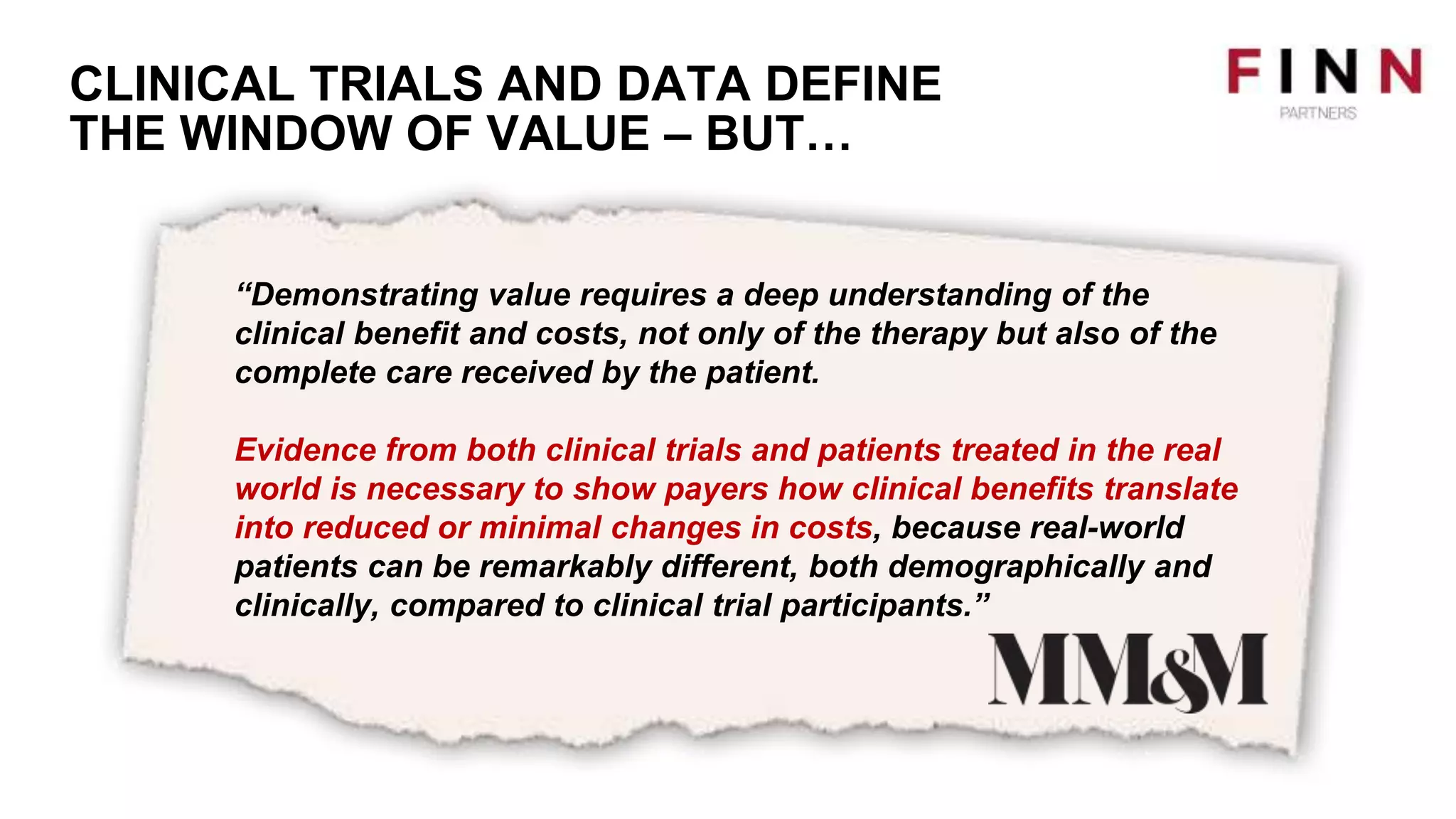 CLINICAL TRIALS AND DATA DEFINE
THE WINDOW OF VALUE – BUT…
“Demonstrating value requires a deep understanding of the
clinical benefit and costs, not only of the therapy but also of the
complete care received by the patient.
Evidence from both clinical trials and patients treated in the real
world is necessary to show payers how clinical benefits translate
into reduced or minimal changes in costs, because real-world
patients can be remarkably different, both demographically and
clinically, compared to clinical trial participants.”
 