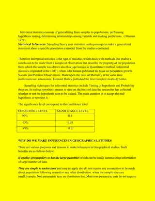 Inferential statistics consists of generalizing from samples to populations, performing
hypothesis testing, determining relationships among variable and making predictions. ( Bluman
1976).
Statistical Inferences: Sampling theory uses statistical underpinnings to make a generalized
statement about a specific population extended from the studies conducted.
Therefore Inferential statistics is the type of statistics which deals with methods that enable a
conclusion to be made from a sample of observation that describe the property of the population
from which the sample was drawn also this type known as Quantitative method. Inferential
statistics originated in the 1600’s when John Graunt published his book on population growth
Natural and Political Observations. Made upon the Bills of Mortality at the same time
mathematician/ astronomer, Edmund Halley published the first complete mortality tables.
Sampling techniques for inferential statistics include Testing of hypothesis and Probability
theories. In testing hypothesis means to state on the basis of data the researcher has collected
whether or not the hypothesis seen to be valued. The main question is to accept the null
hypothesis or to reject it.
The significance level correspond to the confidence level
CONFIDENCE LEVEL SIGNIFICANCE LEVEL
90% 0.1
95% 0.05
99% 0.01
WHY DO WE MAKE INFERENCES IN GEOGRAPHICAL STUDIES
There are various purposes and reasons to make inferences in Geographical studies. Such
benefits are as follows below;
It enables geographers to handle large quantities which can be easily summarizing information
of large number of data.
They are simple to understand and easy to apply also do not require any assumption to be made
about population following normal or any other distribution. when the sample sizes are
small.Example; Non-parametric tests are distribution free. Most non-parametric tests do not require
 