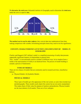 To determine the total area; Inferential statistics in Geography used to determine the total area
under the curve is equal to one.
The method can be used in other subjects, they convert data into mathematical from then
making comparison with variable, formulating principles hence they used to test the significance.
CONCEPT, CHARACTERISTICS ,FUNCTION AND LIMITATION OF MODEL IN
GEOGRAPHY
Chorley and Haggett (1967) defined model is a simplified structuring of reality that presents
supposedly significant features of relationships in general form.
Thus “model’’ is conventionally used in a number of different ways. In its simplest form a
model is the representation of reality in an idealized form. The process of model building is
actually a process of idealization.
TYPES OF MODELS
There are two classes of models that are commonly used in research activities, classified as
follows:
a) Physical Models (b) Symbolic Models
PHYSICAL MODELS
These types of models give the appearance of the real system, as such, these include toys
and photographs. These models easily depict the system but are not easily manipulated.
This makes them of little value for purpose of analysis and prediction. Physical models
are the least abstract of all models. These are of two subtypes:
 