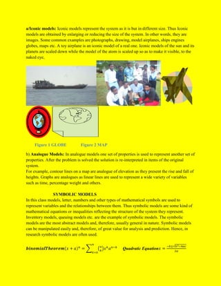 a/Iconic models: Iconic models represent the system as it is but in different size. Thus Iconic
models are obtained by enlarging or reducing the size of the system. In other words, they are
images. Some common examples are photographs, drawing, model airplanes, ships engines
globes, maps etc. A toy airplane is an iconic model of a real one. Iconic models of the sun and its
planets are scaled down while the model of the atom is scaled up so as to make it visible, to the
naked eye,
Figure 1 GLOBE Figure 2 MAP
b) Analogue Models: In analogue models one set of properties is used to represent another set of
properties. After the problem is solved the solution is re-interpreted in items of the original
system.
For example, contour lines on a map are analogue of elevation as they present the rise and fall of
heights. Graphs are analogues as linear lines are used to represent a wide variety of variables
such as time, percentage weight and others.
SYMBOLIC MODELS
In this class models, letter, numbers and other types of mathematical symbols are used to
represent variables and the relationships between them. Thus symbolic models are some kind of
mathematical equations or inequalities reflecting the structure of the system they represent.
Inventory models, queuing models etc. are the example of symbolic models. The symbolic
models are the most abstract models and, therefore, usually general in nature. Symbolic models
can be manipulated easily and, therefore, of great value for analysis and prediction. Hence, in
research symbolic models are often used.
Quadratic Equation
 