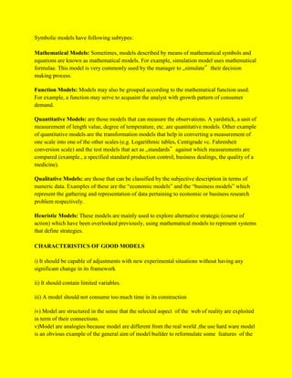 Symbolic models have following subtypes:
Mathematical Models: Sometimes, models described by means of mathematical symbols and
equations are known as mathematical models. For example, simulation model uses mathematical
formulae. This model is very commonly used by the manager to „simulate‟ their decision
making process.
Function Models: Models may also be grouped according to the mathematical function used.
For example, a function may serve to acquaint the analyst with growth pattern of consumer
demand.
Quantitative Models: are those models that can measure the observations. A yardstick, a unit of
measurement of length value, degree of temperature, etc. are quantitative models. Other example
of quantitative models are the transformation models that help in converting a measurement of
one scale into one of the other scales (e.g. Logarithmic tables, Centigrade vc. Fahrenheit
conversion scale) and the test models that act as „standards‟ against which measurements are
compared (example., a specified standard production control, business dealings, the quality of a
medicine).
Qualitative Models: are those that can be classified by the subjective description in terms of
numeric data. Examples of these are the “economic models” and the “business models” which
represent the gathering and representation of data pertaining to economic or business research
problem respectively.
Heuristic Models: These models are mainly used to explore alternative strategic (course of
action) which have been overlooked previously, using mathematical models to represent systems
that define strategies.
CHARACTERISTICS OF GOOD MODELS
i) It should be capable of adjustments with new experimental situations without having any
significant change in its framework
ii) It should contain limited variables.
iii) A model should not consume too much time in its construction
iv) Model are structured in the sense that the selected aspect of the web of reality are exploited
in term of their connections.
v)Model are analogies because model are different from the real world ,the use hard ware model
is an obvious example of the general aim of model builder to reformulate some features of the
 