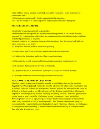 real world into a more familiar, simplified, accessible, observable , easily formulated or
controllable form.
vi) It regards as experimentally fertile, suggesting further questions .
vii) They are sought of as selective pictures and direct description of the logical.
.
ADVANTAGES OF A MODEL
Models play a very important role in geography.
i)Models simulate descriptions and explanations of the operations of the system that they
represent. By experimenting with models one can determine how the changes in the conditions
will affect performance of a system.
ii)Models enable us to experiment in a cost effective manner than the system itself which is
either impossible or too costly.
iii) It depicts a research problem much more precisely.
iv) It provides a logical and systematic approach to the research problem.
v) It indicates the limitations and scope of the research problem.
vi) It presents the overall structure of the research problem more comprehensively.
vii) It facilitates dealing with the problem in its totality.
viii) It enables the use of mathematical techniques to analyse the research problem.
ix ) Analogue models are easier to manipulate than iconic models.
FUNCTIONS OF MODELS IN GEOGRAPHY
Based on various properties and uses of a model it is nine (9) functions maybe identified ;
Acquisitive or Organizational, The model provides a frame work where in the information may
be defined, collected, ordered and manipulated. A model acquires the information that could be
defined in its frame work or provides a frame work for defining certain kind of information.
Logical; A model explain the situation rationally accounting for how a particular phenomenon
comes about or how a particular relationship among components parts work about.
Psychological; it can act as a psychological device that facilitates complex interaction to be
more easily visualized , a kind of picturing device . This function enables some group of
phenomena to be visualized and comprehended more easily that could otherwise not be because
of its magnitude and complexity. A model help to understand the reality in a simpler manner
than otherwise it would have been.
 