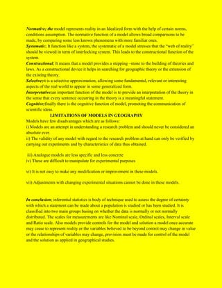 Normative; the model represents reality in an Idealized form with the help of certain norms,
conditions assumption. The normative function of a model allows broad comparisons to be
made, by comparing some less known phenomena with more familiar ones.
Systematic; It function like a system, the systematic of a model stresses that the “web of reality”
should be viewed in term of interlocking system. This leads to the constructional function of the
system.
Constructional; It means that a model provides a stepping –stone to the building of theories and
laws. As a constructional device it helps in searching for geographic theory or the extension of
the existing theory.
Selective;it is a selective approximation, allowing some fundamental, relevant or interesting
aspects of the real world to appear in some generalized form.
Interpretative;an important function of the model is to provide an interpretation of the theory in
the sense that every sentence occurring in the theory is a meaningful statement.
Cognitive;finally there is the cognitive function of model, promoting the communication of
scientific ideas.
LIMITATIONS OF MODELS IN GEOGRAPHY
Models have few disadvantages which are as follows:
i) Models are an attempt in understanding a research problem and should never be considered an
absolute ever.
ii) The validity of any model with regard to the research problem at hand can only be verified by
carrying out experiments and by characteristics of data thus obtained.
iii) Analogue models are less specific and less concrete
iv) These are difficult to manipulate for experimental purposes
vi) It is not easy to make any modification or improvement in these models.
vii) Adjustments with changing experimental situations cannot be done in these models.
In conclusion; inferential statistics is body of technique used to assess the degree of certainty
with which a statement can be made about a population is studied or has been studied. It is
classified into two main groups basing on whether the data is normally or not normally
distributed. The scales for measurements are like Nominal scale, Ordinal scales, Interval scale
and Ratio scale. Also models provide controls for the model and solution a model once accurate
may cease to represent reality or the variables believed to be beyond control may change in value
or the relationships of variables may change, provision must be made for control of the model
and the solution as applied in geographical studies.
 