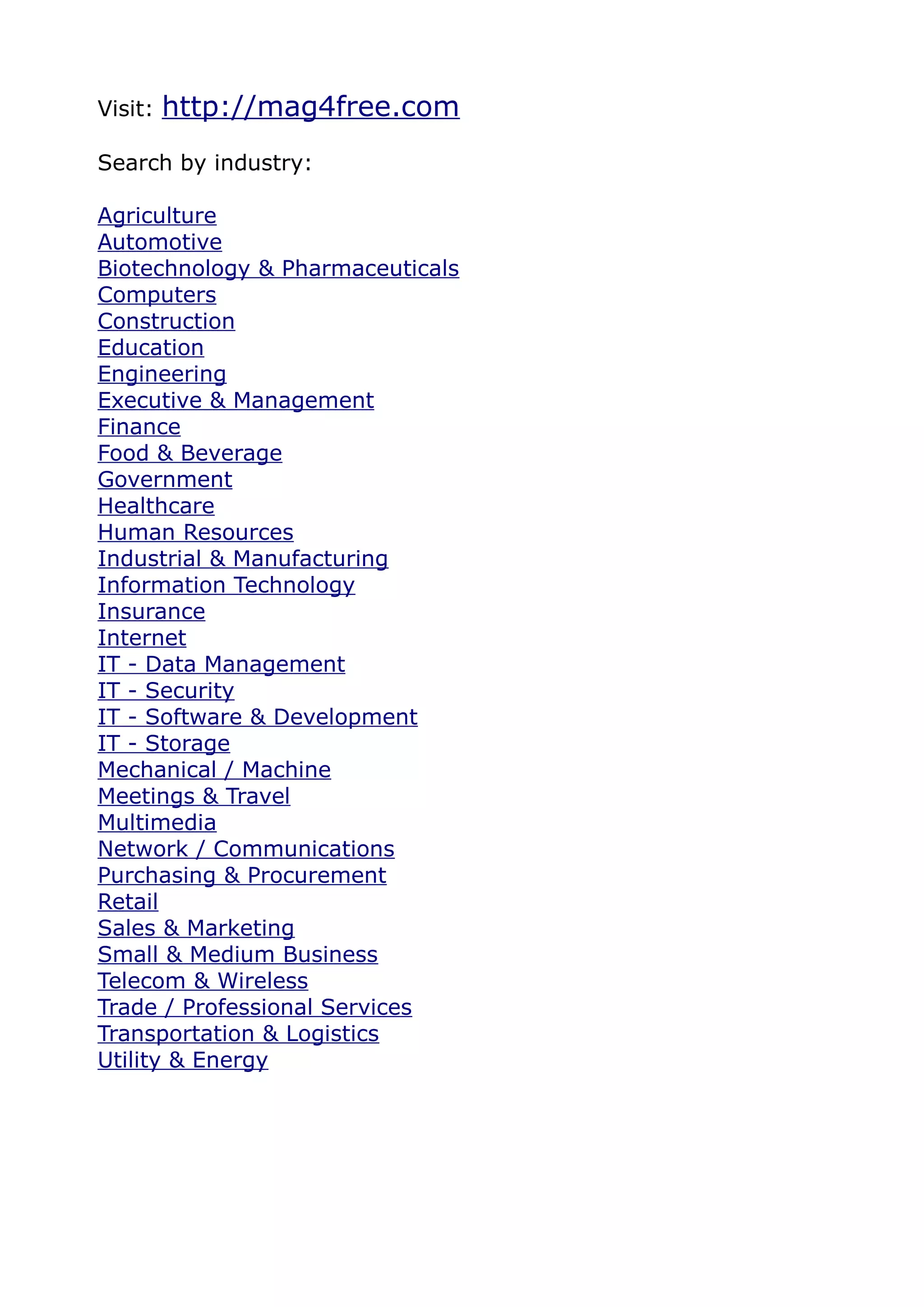Visit:   http://mag4free.com
Search by industry:

Agriculture
Automotive
Biotechnology & Pharmaceuticals
Computers
Construction
Education
Engineering
Executive & Management
Finance
Food & Beverage
Government
Healthcare
Human Resources
Industrial & Manufacturing
Information Technology
Insurance
Internet
IT - Data Management
IT - Security
IT - Software & Development
IT - Storage
Mechanical / Machine
Meetings & Travel
Multimedia
Network / Communications
Purchasing & Procurement
Retail
Sales & Marketing
Small & Medium Business
Telecom & Wireless
Trade / Professional Services
Transportation & Logistics
Utility & Energy
 