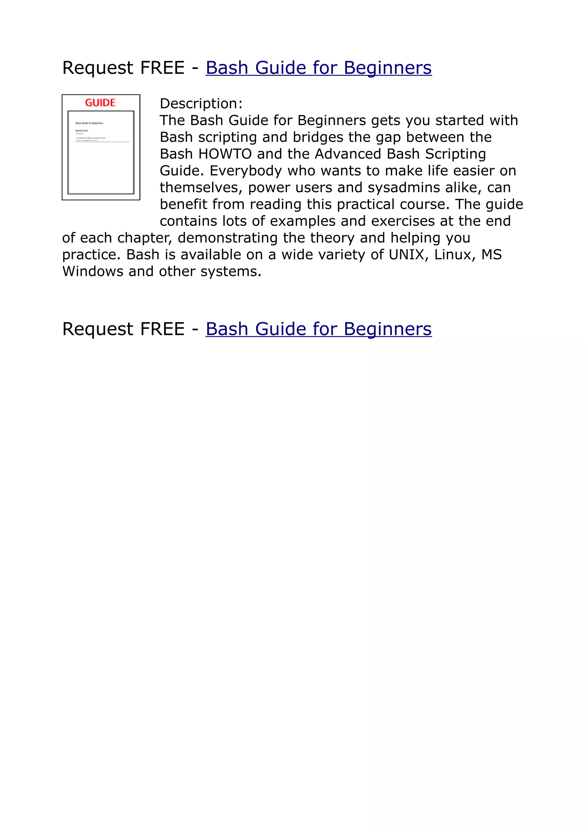 Request FREE - Bash Guide for Beginners
              Description:
              The Bash Guide for Beginners gets you started with
              Bash scripting and bridges the gap between the
              Bash HOWTO and the Advanced Bash Scripting
              Guide. Everybody who wants to make life easier on
              themselves, power users and sysadmins alike, can
              benefit from reading this practical course. The guide
              contains lots of examples and exercises at the end
of each chapter, demonstrating the theory and helping you
practice. Bash is available on a wide variety of UNIX, Linux, MS
Windows and other systems.



Request FREE - Bash Guide for Beginners
 