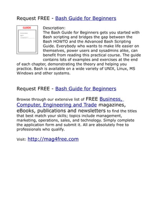 Request FREE - Bash Guide for Beginners
              Description:
              The Bash Guide for Beginners gets you started with
              Bash scripting and bridges the gap between the
              Bash HOWTO and the Advanced Bash Scripting
              Guide. Everybody who wants to make life easier on
              themselves, power users and sysadmins alike, can
              benefit from reading this practical course. The guide
              contains lots of examples and exercises at the end
of each chapter, demonstrating the theory and helping you
practice. Bash is available on a wide variety of UNIX, Linux, MS
Windows and other systems.



Request FREE - Bash Guide for Beginners

                           FREE Business,
Browse through our extensive list of
Computer, Engineering and Trade magazines,
eBooks, publications and newsletters to find the titles
that best match your skills; topics include management,
marketing, operations, sales, and technology. Simply complete
the application form and submit it. All are absolutely free to
professionals who qualify.

Visit:   http://mag4free.com
 