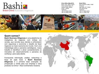 Brazil OfficeRua Francisco Leitão, nº469 PinheirosSão Paulo, SP - BrasilCEP 05414-025 Telefones: +55 (11) 3063-XXXX+55 (11) 7565-7762     China Office (May-2010)Room 1303, Office Tower1China Central Place, 81Jianguo Road, BeijingChina - 100025 Telefones:  +86 (10) 5969-XXXX+86 (10) 5969-XXXX巴西中国工商Quem somos?Bashi Business Diligences é uma plataforma de inteligência de negócios com ênfase em vendas, que convida seus clientes a enfrentarem com segurança e economia o desafio de fazer negócios na maior economia do mundo. Com uma metodologia séria e parceiros estratégicos, nosso trabalho é identificar e ativar constantemente os mercados em desenvolvimento e parceiros de confiança  para cada cliente. Fornecendo informação, análise, networking e força de ação local, a Bashi Business Diligences é a primeira base avançada de prospecção e venda para sua empresa e seus produtos na China + Ásia Continental e Oceania.