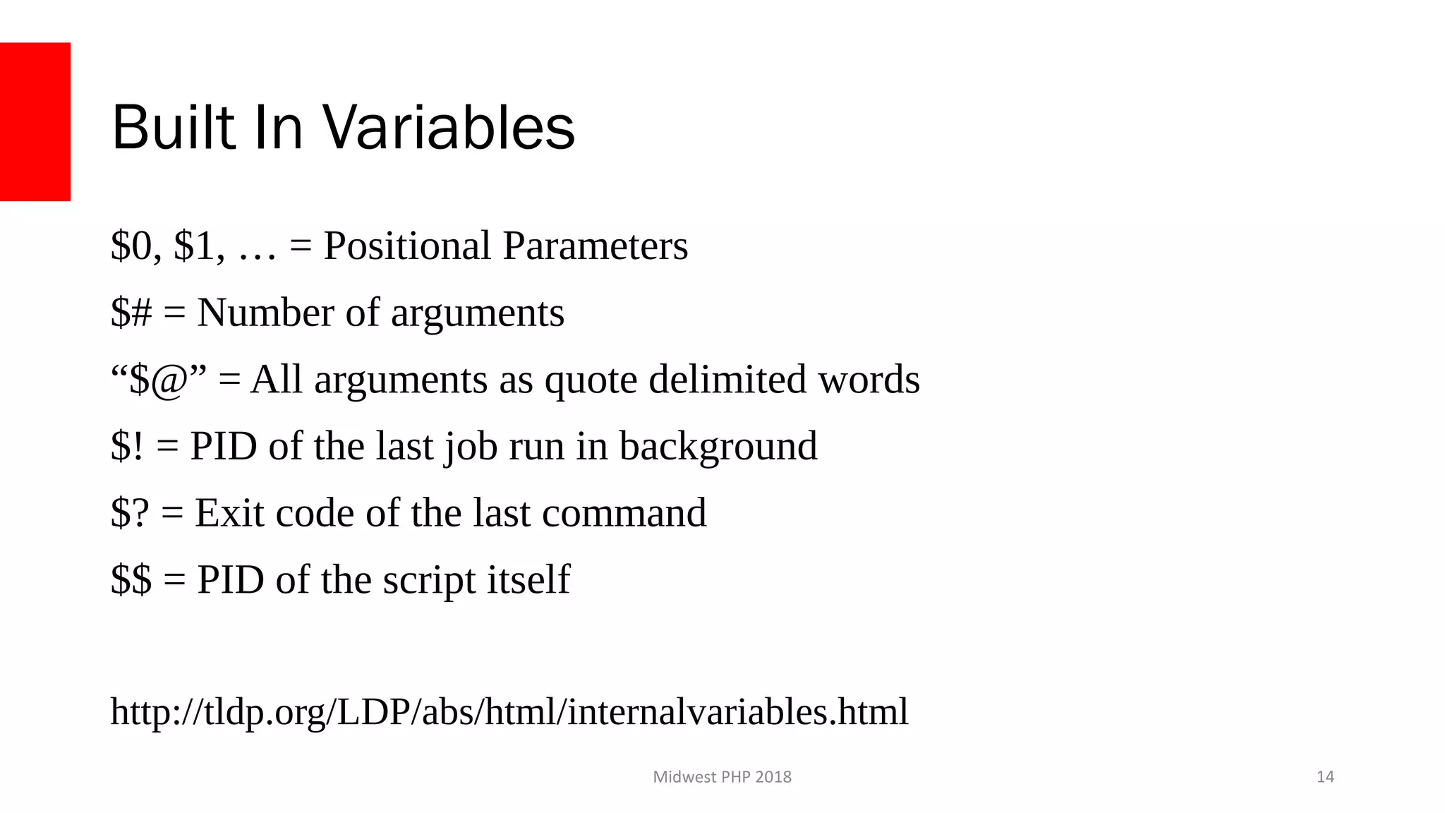 Midwest PHP 2018
Built In Variables
$0, $1, … = Positional Parameters
$# = Number of arguments
“$@” = All arguments as quote delimited words
$! = PID of the last job run in background
$? = Exit code of the last command
$$ = PID of the script itself
http://tldp.org/LDP/abs/html/internalvariables.html
14
 