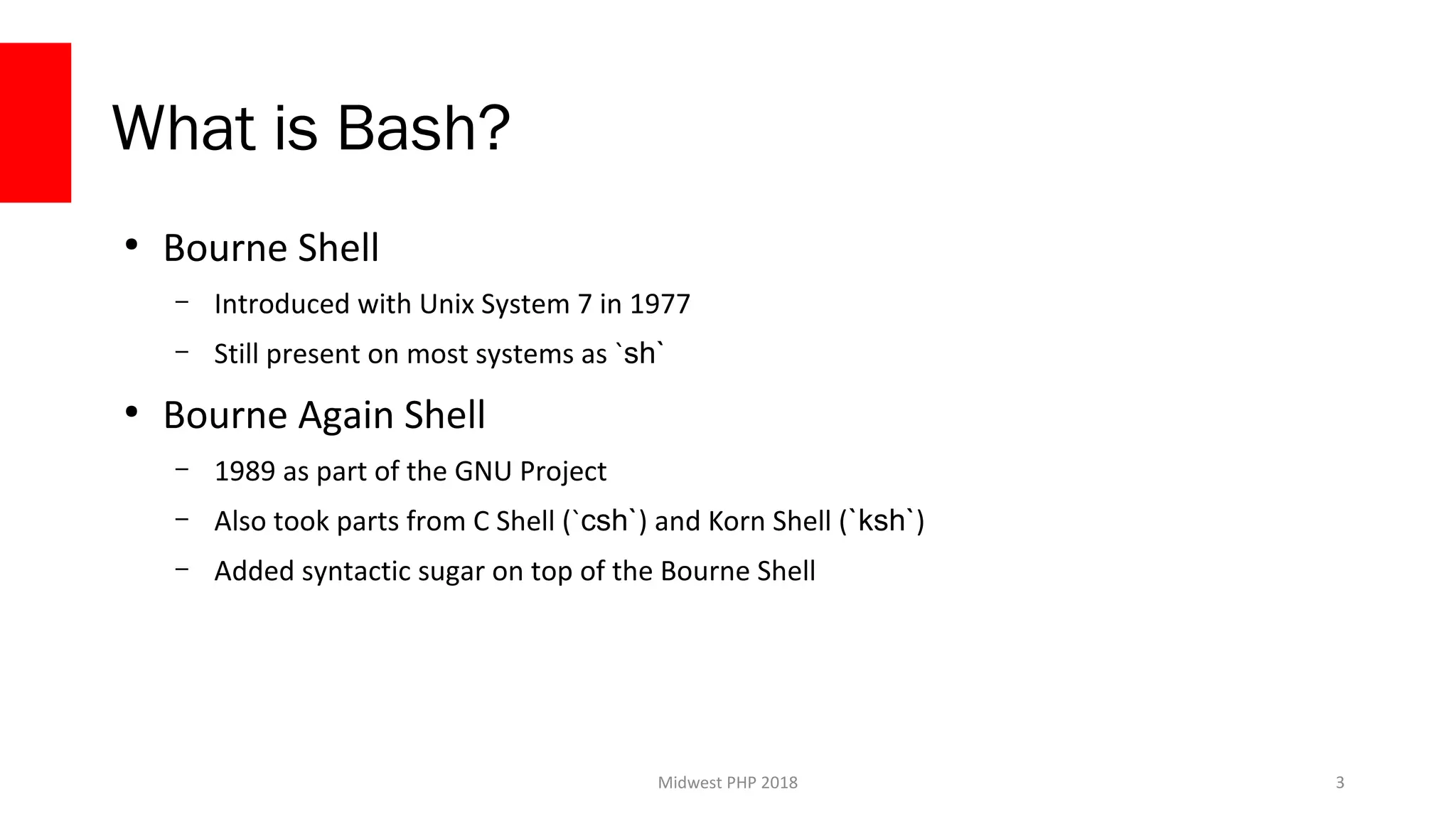 Midwest PHP 2018
What is Bash?
●
Bourne Shell
– Introduced with Unix System 7 in 1977
– Still present on most systems as `sh`
●
Bourne Again Shell
– 1989 as part of the GNU Project
– Also took parts from C Shell (`csh`) and Korn Shell (`ksh`)
– Added syntactic sugar on top of the Bourne Shell
3
 