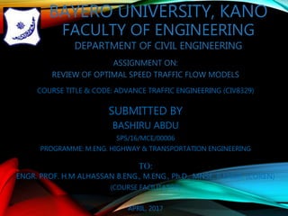 BAYERO UNIVERSITY, KANO
FACULTY OF ENGINEERING
DEPARTMENT OF CIVIL ENGINEERING
ASSIGNMENT ON:
REVIEW OF OPTIMAL SPEED TRAFFIC FLOW MODELS
COURSE TITLE & CODE: ADVANCE TRAFFIC ENGINEERING (CIV8329)
SUBMITTED BY
BASHIRU ABDU
SPS/16/MCE/00006
PROGRAMME: M.ENG. HIGHWAY & TRANSPORTATION ENGINEERING
TO:
ENGR. PROF. H.M ALHASSAN B.ENG., M.ENG., Ph.D., MNSE, R.ENGR. (COREN)
(COURSE FACILITATOR)
APRIL, 2017
 