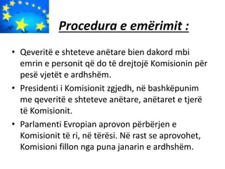 Procedura e emërimit :
• Qeveritë e shteteve anëtare bien dakord mbi
emrin e personit që do të drejtojë Komisionin për
pesë vjetët e ardhshëm.
• Presidenti i Komisionit zgjedh, në bashkëpunim
me qeveritë e shteteve anëtare, anëtaret e tjerë
të Komisionit.
• Parlamenti Evropian aprovon përbërjen e
Komisionit të ri, në tërësi. Në rast se aprovohet,
Komisioni fillon nga puna janarin e ardhshëm.
 