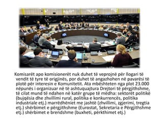 Komisarët apo komisionerët nuk duhet të veprojnë për llogari të
vendit të tyre të origjinës, por duhet të angazhohen në pavarësi të
plotë për interesin e Komunitetit. Ata mbështeten nga plot 23.000
nëpunës i organizuar në të ashtuquajtura Drejtori të përgjithshme,
të cilat mund të ndahen në katër grupe të mëdha: sektorët politikë
(bujqësia dhe zhvillimi rural, politika e konkurrencës, politika
industriale etj.) marrëdhëniet me jashtë (zhvillimi, zgjerimi, tregtia
etj.) shërbimet e përgjithshme (Eurostat, Sekretaria e Përgjithshme
etj.) shërbimet e brendshme (buxheti, përkthimet etj.)
 