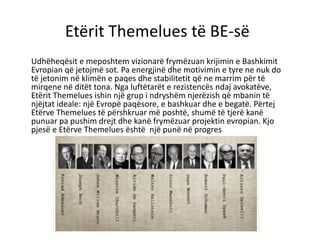 Etërit Themelues të BE-së
Udhëheqësit e meposhtem vizionarë frymëzuan krijimin e Bashkimit
Evropian që jetojmë sot. Pa energjinë dhe motivimin e tyre ne nuk do
të jetonim në klimën e paqes dhe stabilitetit që ne marrim për të
mirqene në ditët tona. Nga luftëtarët e rezistencës ndaj avokatëve,
Etërit Themelues ishin një grup i ndryshëm njerëzish që mbanin të
njëjtat ideale: një Evropë paqësore, e bashkuar dhe e begatë. Përtej
Etërve Themelues të përshkruar më poshtë, shumë të tjerë kanë
punuar pa pushim drejt dhe kanë frymëzuar projektin evropian. Kjo
pjesë e Etërve Themelues është një punë në progres
 