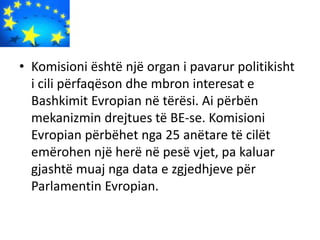 • Komisioni është një organ i pavarur politikisht
i cili përfaqëson dhe mbron interesat e
Bashkimit Evropian në tërësi. Ai përbën
mekanizmin drejtues të BE-se. Komisioni
Evropian përbëhet nga 25 anëtare të cilët
emërohen një herë në pesë vjet, pa kaluar
gjashtë muaj nga data e zgjedhjeve për
Parlamentin Evropian.
 