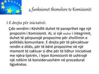 4 funksionet themelore te Komisionit:
1.E drejta për iniciativë:
Çdo vendim i Këshillit duhet të paraprihet nga një
propozim i Komisionit. Ai, si një motor i integrimit,
duhet të përpunojë propozime për zhvillimin e
politikës komunitare. E drejta për të përcaktuar
rendin e ditës, për të bërë propozime në një
moment të caktuar si dhe për të lidhur iniciativat
me njëra-tjetrën, i lejon Komisionit të ushtrojë
një ndikim të konsiderueshëm në procedurat
ligjvënëse.
 