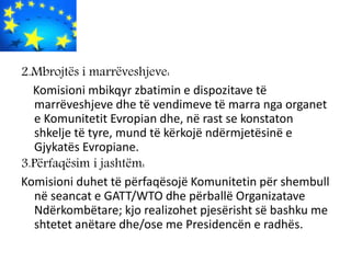 2.Mbrojtës i marrëveshjeve:
Komisioni mbikqyr zbatimin e dispozitave të
marrëveshjeve dhe të vendimeve të marra nga organet
e Komunitetit Evropian dhe, në rast se konstaton
shkelje të tyre, mund të kërkojë ndërmjetësinë e
Gjykatës Evropiane.
3.Përfaqësim i jashtëm:
Komisioni duhet të përfaqësojë Komunitetin për shembull
në seancat e GATT/WTO dhe përballë Organizatave
Ndërkombëtare; kjo realizohet pjesërisht së bashku me
shtetet anëtare dhe/ose me Presidencën e radhës.
 