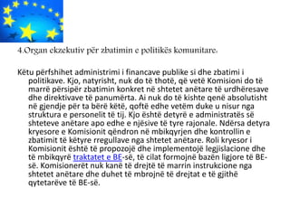 4.Organ ekzekutiv për zbatimin e politikës komunitare:
Këtu përfshihet administrimi i financave publike si dhe zbatimi i
politikave. Kjo, natyrisht, nuk do të thotë, që vetë Komisioni do të
marrë përsipër zbatimin konkret në shtetet anëtare të urdhëresave
dhe direktivave të panumërta. Ai nuk do të kishte qenë absolutisht
në gjendje për ta bërë këtë, qoftë edhe vetëm duke u nisur nga
struktura e personelit të tij. Kjo është detyrë e administratës së
shteteve anëtare apo edhe e njësive të tyre rajonale. Ndërsa detyra
kryesore e Komisionit qëndron në mbikqyrjen dhe kontrollin e
zbatimit të këtyre rregullave nga shtetet anëtare. Roli kryesor i
Komisionit është të propozojë dhe implementojë legjislacione dhe
të mbikqyrë traktatet e BE-së, të cilat formojnë bazën ligjore të BE-
së. Komisionerët nuk kanë të drejtë të marrin instrukcione nga
shtetet anëtare dhe duhet të mbrojnë të drejtat e të gjithë
qytetarëve të BE-së.
 