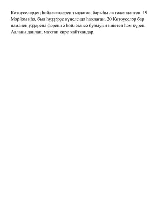 Көтөүселəрҙең һөйлəгəндəрен тыңлағас, барыһы ла ғəжəплəнгəн. 19
Мəрйəм иһə, был һүҙҙəрҙе күңелендə һаҡлаған. 20 Көтөүселəр бар
нəмəнең үҙҙəренə фəрештə һөйлəгəнсə булыуын ишетеп һəм күреп,
Алланы данлап, маҡтап кире ҡайтҡандар.
 