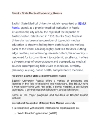 Bashkir State Medical University, Russia
Bashkir State Medical University, widely recognized as BSMU
Russia, stands as a premier medical institution in Russia
situated in the city of Ufa, the capital of the Republic of
Bashkortostan. Established in 1932, Bashkir State Medical
University has been a key provider of top-notch medical
education to students hailing from both Russia and various
parts of the world. Boasting highly qualified faculties, cutting-
edge facilities, and a thriving research culture, the university is
renowned for its commitment to academic excellence. It offers
a diverse range of undergraduate and postgraduate medical
courses encompassing fields such as medicine, dentistry,
pharmacy, nursing, public health, and preventive medicine.
Program in Bashkir State Medical University, Russia
Bashkir University Russia offers a variety of programs and
faculties in the field of medicine and healthcare. The BSMU have
a multi-facility clinic with 755 beds, a dental hospital, a cell culture
laboratory, a central research laboratory, and a rich library.
Some of the major programs and faculties at Bashkir Russia
include:
International Recognition of Bashkir State Medical University
It is recognised with multiple international organizations as:
 World Health Organization (WHO)
 