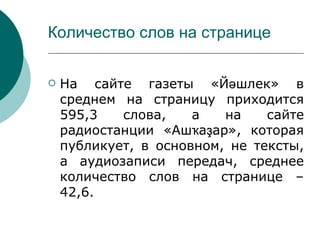 Количество слов на странице


   На сайте газеты «Йәшлек» в
    среднем на страницу приходится
    595,3   слова,    а   на    сайте
    радиостанции «Ашҡаҙар», которая
    публикует, в основном, не тексты,
    а аудиозаписи передач, среднее
    количество слов на странице –
    42,6.
 