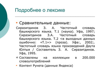 Подробнее о лексике


    Сравнительные данные:
Сиразитдинов    З.    А.  Частотный  словарь
  башкирского языка. Т.1 (наука). Уфа, 1997;
  Сиразитдинов     З.А.   Частотный  словарь
  башкирского языка. Т.2 <в выходных данных
  ошибочно: «Т.1»> (проза). Уфа:, 2002;.
  Частотный словарь языка произведений Даута
  Юлтыя / Составитель З. А. Сиразитдинов.
  Уфа, 1995.
베 Составлены    на    коллекции   в  200.000
  словоупотреблений

  Контент Рунета (данные Яндекса)
 