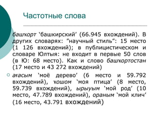 Частотные слова

   башҡорт ‘башкирский’ (66.945 вхождений). В
    других словарях: ”научный стиль”: 15 место
    (1 126 вхождений); в публицистическом и
    словаре Юлтыя: не входит в первые 50 слов
    (в Ю: 68 место). Как и слово башҡортостан
    (17 место и 43 272 вхождений)
   ағасым ‘моё дерево’ (6 место и 59.792
    вхождений), ҡошом ‘моя птица’ (8 место,
    59.739 вхождений), ырыуым ‘мой род’ (10
    место, 47.789 вхождений), ораным ‘мой клич’
    (16 место, 43.791 вхождений)
 