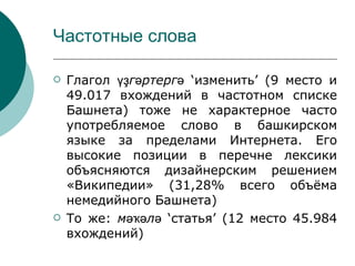 Частотные слова

   Глагол үҙгәртергә ‘изменить’ (9 место и
    49.017 вхождений в частотном списке
    Башнета) тоже не характерное часто
    употребляемое слово в башкирском
    языке за пределами Интернета. Его
    высокие позиции в перечне лексики
    объясняются дизайнерским решением
    «Википедии» (31,28% всего объёма
    немедийного Башнета)
   То же: мәҡәлә ‘статья’ (12 место 45.984
    вхождений)
 