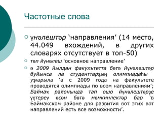 Частотные слова

   үнәлештәр ‘направления’ (14 место,
    44.049   вхождений,     в   других
    словарях отсутствует в топ-50)
   төп йүнәлеш ‘основное направление’
   ә 2009 йылдан факультетта бөтә йүнәлештәр
    буйынса ла студенттарҙың олимпиадаһы
    уҙғарыла ‘а с 2009 года на факультете
    проводятся олимпиады по всем направлениям’;
    Баймаҡ районында тап ошо йүнәлештәрҙе
    үҫтереү өсөн бөтә мөмкинлектәр бар ‘в
    Баймакском районе для развития вот этих вот
    направлений есть все возможности’.
 