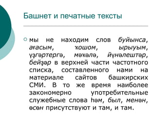 Башнет и печатные тексты

   мы не находим слов буйынса,
    ағасым,      ҡошом,       ырыуым,
    үҙгәртергә, мәҡәлә, йүнәлештәр,
    бейҙәр в верхней части частотного
    списка, составленного нами на
    материале    сайтов    башкирских
    СМИ. В то же время наиболее
    закономерно      употребительные
    служебные слова һәм, был, менән,
    өсөн присутствуют и там, и там.
 