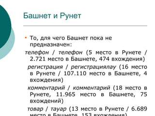 Башнет и Рунет


  То, для чего Башнет пока не
  предназначен:
телефон / телефон (5 место в Рунете /
  2.721 место в Башнете, 474 вхождения)
 регистрация / регистрациялау (16 место
  в Рунете / 107.110 место в Башнете, 4
  вхождения)
 комментарий / комментарий (18 место в
  Рунете, 11.965 место в Башнете, 75
  вхождений)
 товар / тауар (13 место в Рунете / 6.689
 