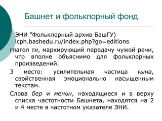 Башнет и фольклорный фонд


  ЭНИ ”Фольклорный архив БашГУ)
  lcph.bashedu.ru/index.php?go=editions
глагол ти, маркирующий передачу чужой речи,
  что вполне объяснимо для фольклорных
  произведений.
3    место:    усилительная    частица  ғына,
  свойственная    эмоционально    насыщенным
  текстам.
Слова бер и менән, находящиеся и в верху
  списка частотности Башнета, находятся на 2
  и 4 месте в частотном указателе ЭНИ.
 