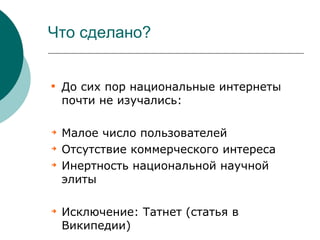 Что сделано?



    До сих пор национальные интернеты
    почти не изучались:


    Малое число пользователей

    Отсутствие коммерческого интереса

    Инертность национальной научной
    элиты


    Исключение: Татнет (статья в
    Википедии)
 