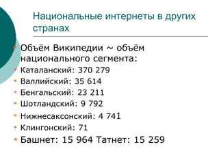 Национальные интернеты в других
      странах

    Объём Википедии ~ объём
    национального сегмента:

    Каталанский: 370 279

    Валлийский: 35 614

    Бенгальский: 23 211

    Шотландский: 9 792

    Нижнесаксонский: 4 741

    Клингонский: 71

    Башнет: 15 964 Татнет: 15 259
 